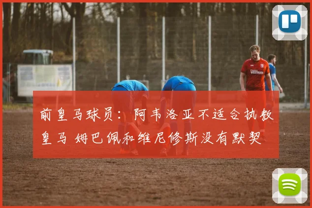 前皇马球员：阿韦洛亚不适合执教皇马 姆巴佩和维尼修斯没有默契