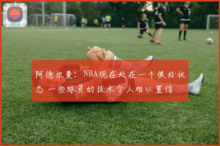 阿德尔曼：NBA现在处在一个很好状态 一些球员的技术令人难以置信