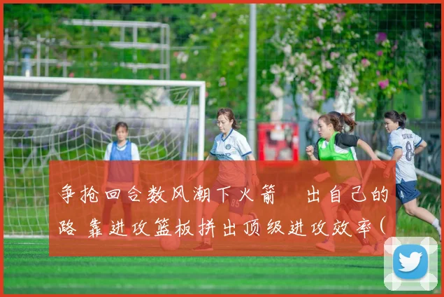 争抢回合数风潮下火箭蹚出自己的路 靠进攻篮板拼出顶级进攻效率(1)