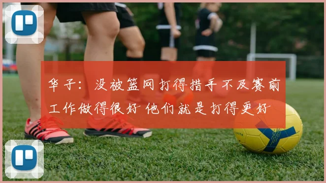 华子：没被篮网打得措手不及赛前工作做得很好 他们就是打得更好