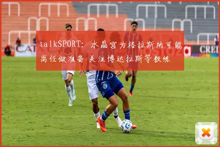 talkSPORT：水晶宫为格拉斯纳可能离任做准备 关注博达拉斯等教练