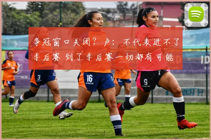 争冠窗口关闭？卢：不代表进不了季后赛 到了季后赛一切都有可能