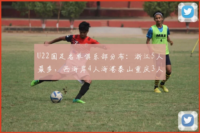U22国足名单俱乐部分布：浙江5人最多，西海岸4人海港泰山重庆3人