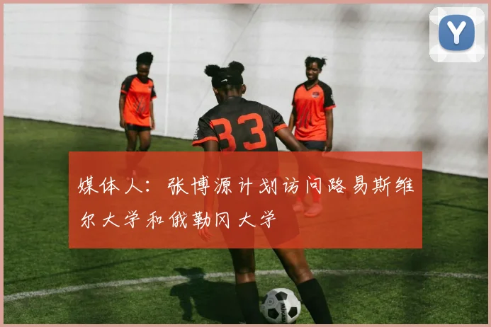 媒体人：张博源计划访问路易斯维尔大学和俄勒冈大学