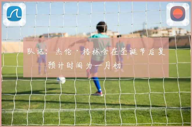 队记：杰伦·格林会在圣诞节后复出 预计时间为一月初