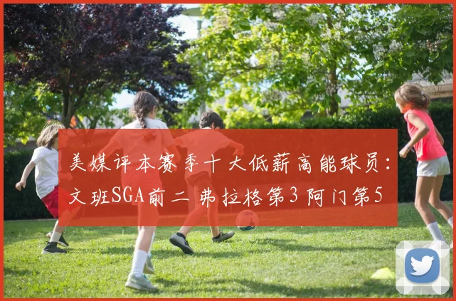 美媒评本赛季十大低薪高能球员：文班SGA前二 弗拉格第3 阿门第5